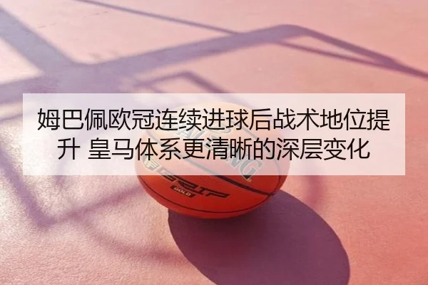 姆巴佩欧冠连续进球后战术地位提升 皇马体系更清晰的深层变化