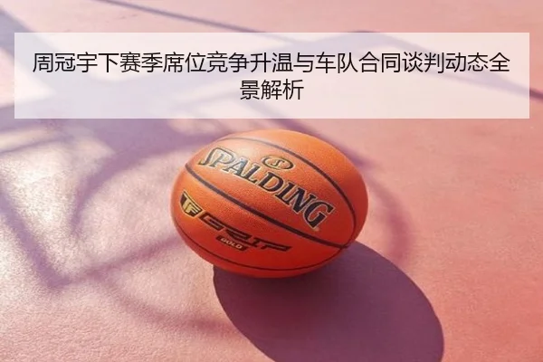 周冠宇下赛季席位竞争升温与车队合同谈判动态全景解析
