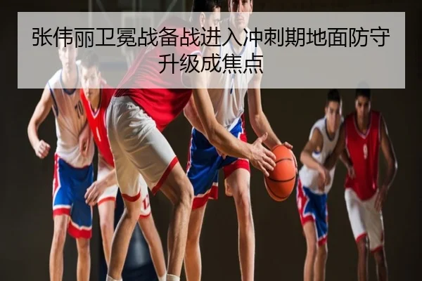 张伟丽卫冕战备战进入冲刺期地面防守升级成焦点